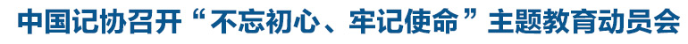 中國記協(xié)召開“不忘初心、牢記使命”主題教育動員會